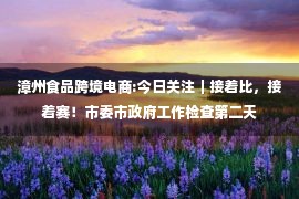 漳州食品跨境电商:今日关注｜接着比，接着赛！市委市政府工作检查第二天