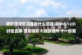 摄影赚钱新项目是什么项目:副中心12小时慢直播·跟着摄影大咖游通州 十一假期在北京日报客户端与您不见不散