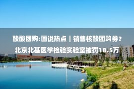 酸酸团购:画说热点｜销售核酸团购券？北京北基医学检验实验室被罚18.5万