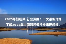 2025年短视频:行业深度！一文带你详细了解2022年中国短视频行业市场规模、竞争格局及发展前景