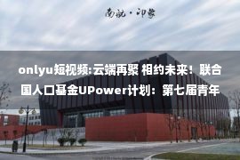 onlyu短视频:云端再聚 相约未来！联合国人口基金UPower计划：第七届青年榜样影响力培训班圆满落幕！