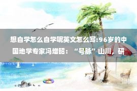 想自学怎么自学呢英文怎么写:96岁的中国地学专家冯增昭：“号脉”山川，研究“沧海桑田”