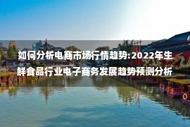 如何分析电商市场行情趋势:2022年生鲜食品行业电子商务发展趋势预测分析