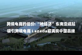 跨境电商的低价:“她经济”东南亚崛起吸引跨境电商 Lazada称两类中国品牌出海各有所长