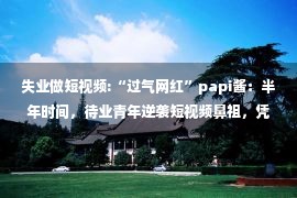 失业做短视频:“过气网红”papi酱：半年时间，待业青年逆袭短视频鼻祖，凭啥？