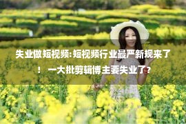 失业做短视频:短视频行业最严新规来了！ 一大批剪辑博主要失业了？