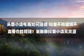 头条小店电商如何赚钱:抖音不拍望频不直播也能赔钱？来瞅瞅抖音小店无货源