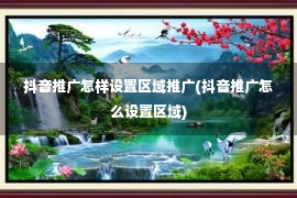 抖音推广怎样设置区域推广(抖音推广怎么设置区域)