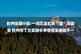 杭州宋朝小吃:一场沉浸式宋“潮”运动会 杭州市丁兰实验中学带师生体验不一样的宋朝 —浙江站—中国教育在线