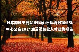 日本跨境电商就业现状:乐优聘数据研究中心公布2021生活服务业人才趋势报告