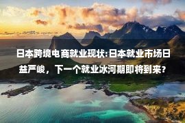 日本跨境电商就业现状:日本就业市场日益严峻，下一个就业冰河期即将到来？