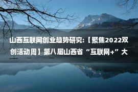 山西互联网创业趋势研究:【聚焦2022双创活动周】第八届山西省“互联网+”大学生创新创业大赛成果斐然