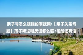 亲子号怎么赚钱的啊视频:【亲子关系专题】孩子叛逆唱反调怎么破?居然还有这种操作……