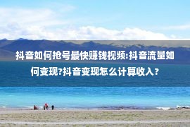 抖音如何抢号最快赚钱视频:抖音流量如何变现?抖音变现怎么计算收入?