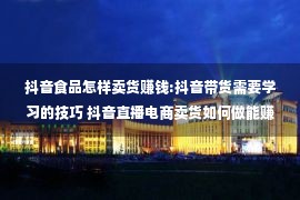 抖音食品怎样卖货赚钱:抖音带货需要学习的技巧 抖音直播电商卖货如何做能赚钱