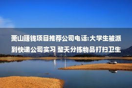 萧山赚钱项目推荐公司电话:大学生被派到快递公司实习 整天分拣物品打扫卫生