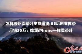 怎样兼职卖茶叶生意赚钱:85后创业做茶月销30万：像卖iPhone一样卖茶叶