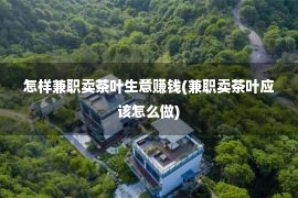 怎样兼职卖茶叶生意赚钱(兼职卖茶叶应该怎么做)