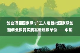 创业项目国家级:广工入选首批国家级创新创业教育实践基地建设单位——中国新闻网·广东