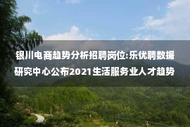 银川电商趋势分析招聘岗位:乐优聘数据研究中心公布2021生活服务业人才趋势报告