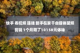 快手 看视频 赚钱 新手在家干自媒体望频剪辑 1个月赔了10158元体味