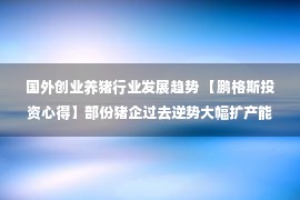 国外创业养猪行业发展趋势 【鹏格斯投资心得】部份猪企过去逆势大幅扩产能，第三季收成期将至