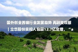 国外创业养猪行业发展趋势 再融资观察｜立华股份实控人包圆12.7亿定增，“all in”养鸡背后有哪些考量？