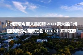 广州跨境电商文具招聘 2021第六届广州国际跨境电商博览会（ICEE）开幕在即