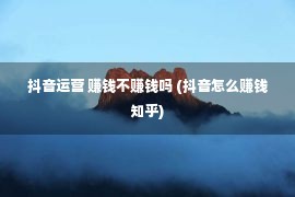 抖音运营 赚钱不赚钱吗 (抖音怎么赚钱知乎)