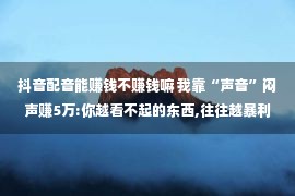 抖音配音能赚钱不赚钱嘛 我靠“声音”闷声赚5万:你越看不起的东西,往往越暴利!