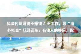 抖音代驾赚钱不赚钱了 不工作，靠“海外抖音”猛赚两年：有钱人的快乐，你真的想不到！