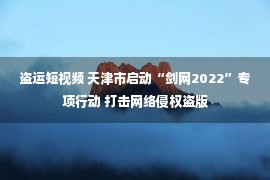 盗运短视频 天津市启动“剑网2022”专项行动 打击网络侵权盗版