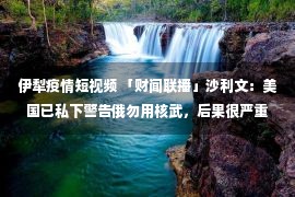 伊犁疫情短视频 「财闻联播」沙利文：美国已私下警告俄勿用核武，后果很严重！欧洲人买爆中国电热毯