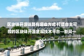 区块链开源链路有哪些方式 打造自主可控的区块链开源底层技术平台—新闻—科学网