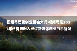 视频号卖货创业机会大吗 视频号是2021年还有普遍人经过新媒体创业的机缘吗？