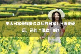 生活日常是指多久以后的日常 ​肝脏变硬后，还能“服软”吗？