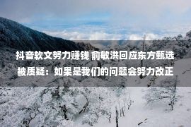 抖音软文努力赚钱 俞敏洪回应东方甄选被质疑：如果是我们的问题会努力改正