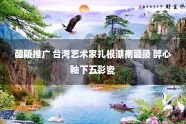 醴陵推广 台湾艺术家扎根湖南醴陵 醉心釉下五彩瓷