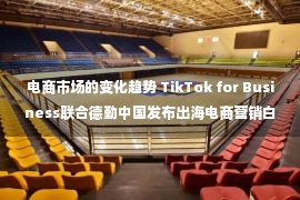 电商市场的变化趋势 TikTok for Business联合德勤中国发布出海电商营销白皮书，解析电商品牌增长