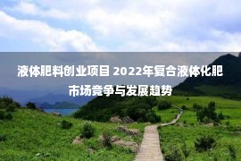 液体肥料创业项目 2022年复合液体化肥市场竞争与发展趋势