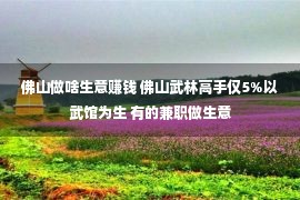 佛山做啥生意赚钱 佛山武林高手仅5%以武馆为生 有的兼职做生意