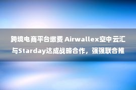 跨境电商平台缴费 Airwallex空中云汇与Starday达成战略合作，强强联合推动跨境电商发展