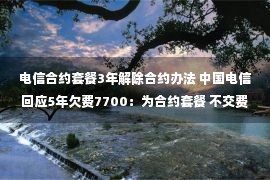 电信合约套餐3年解除合约办法 中国电信回应5年欠费7700：为合约套餐 不交费有滞纳金