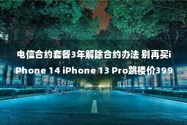 电信合约套餐3年解除合约办法 别再买iPhone 14 iPhone 13 Pro跳楼价3999