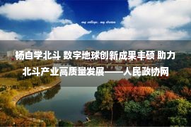 杨自学北斗 数字地球创新成果丰硕 助力北斗产业高质量发展——人民政协网