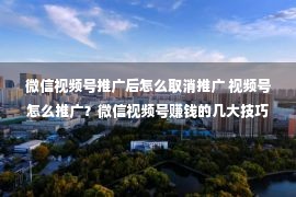 微信视频号推广后怎么取消推广 视频号怎么推广？微信视频号赚钱的几大技巧