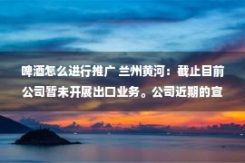 啤酒怎么进行推广 兰州黄河：截止目前公司暂未开展出口业务。公司近期的宣传推广计划已将卡塔尔世界杯的因素考虑在内