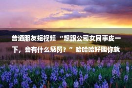 普通朋友短视频 “想跟公司女同事皮一下，会有什么惩罚？”哈哈哈好胆你就来...