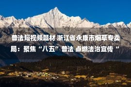 普法短视频题材 浙江省永康市烟草专卖局：聚焦“八五”普法 点燃法治宣传“新引擎”