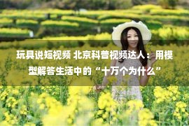 玩具说短视频 北京科普视频达人：用模型解答生活中的“十万个为什么”